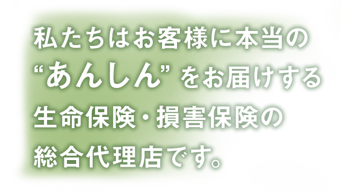 私たちはお客様に本当の“あんしん”をお届けする生命保険・損害保険の総合代理店です。